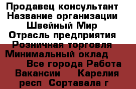 Продавец-консультант › Название организации ­ Швейный Мир › Отрасль предприятия ­ Розничная торговля › Минимальный оклад ­ 30 000 - Все города Работа » Вакансии   . Карелия респ.,Сортавала г.